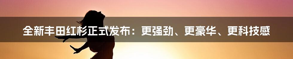 全新丰田红杉正式发布：更强劲、更豪华、更科技感