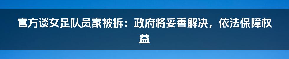 官方谈女足队员家被拆：政府将妥善解决，依法保障权益