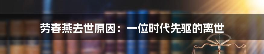 劳春燕去世原因：一位时代先驱的离世