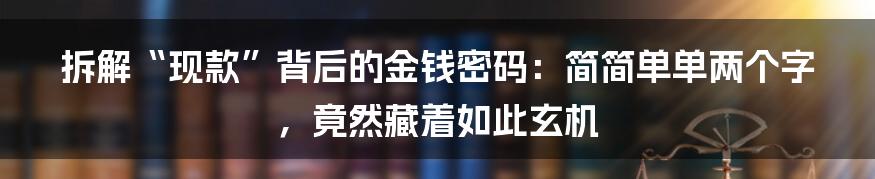 拆解“现款”背后的金钱密码：简简单单两个字，竟然藏着如此玄机