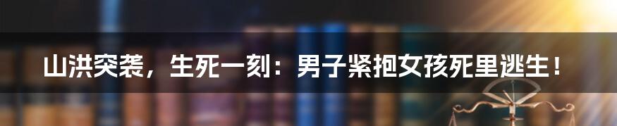 山洪突袭，生死一刻：男子紧抱女孩死里逃生！