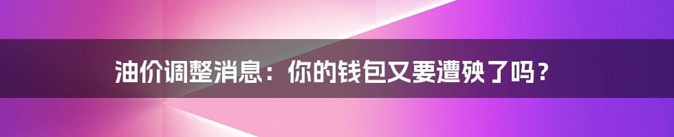 油价调整消息：你的钱包又要遭殃了吗？