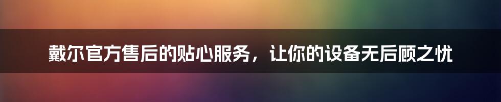 戴尔官方售后的贴心服务，让你的设备无后顾之忧