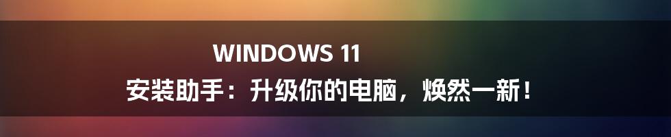 WINDOWS 11 安装助手：升级你的电脑，焕然一新！