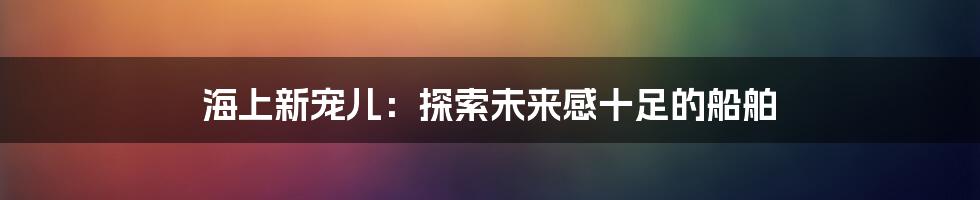 海上新宠儿：探索未来感十足的船舶