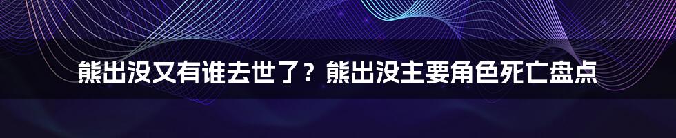 熊出没又有谁去世了？熊出没主要角色死亡盘点