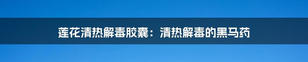 莲花清热解毒胶囊：清热解毒的黑马药