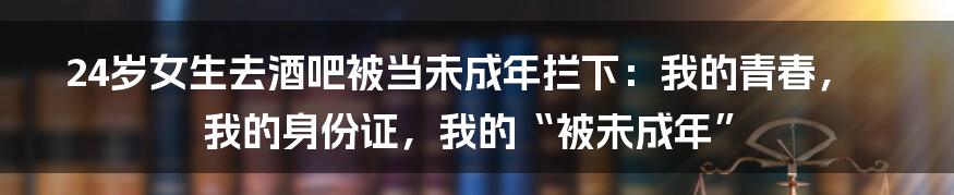 24岁女生去酒吧被当未成年拦下：我的青春，我的身份证，我的“被未成年”