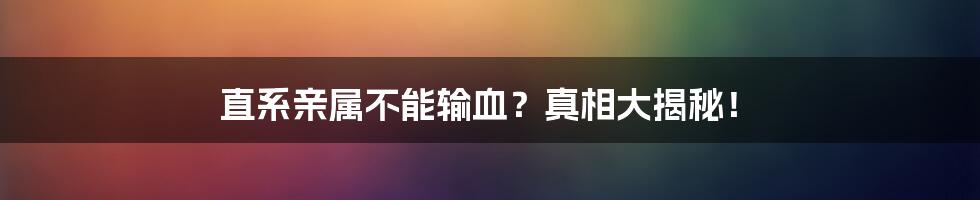 直系亲属不能输血？真相大揭秘！