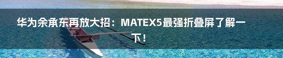 华为余承东再放大招：MATEX5最强折叠屏了解一下！