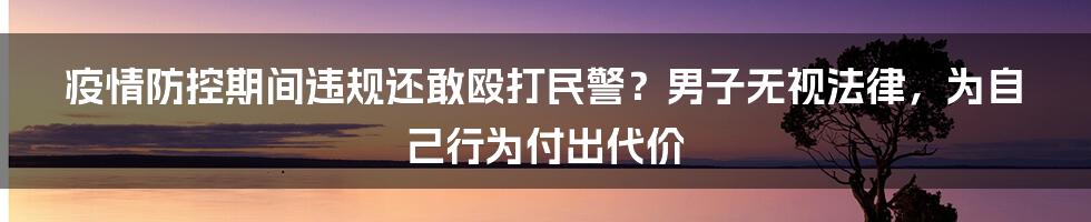 疫情防控期间违规还敢殴打民警？男子无视法律，为自己行为付出代价