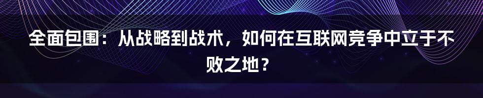 全面包围：从战略到战术，如何在互联网竞争中立于不败之地？