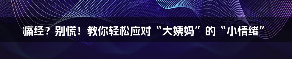 痛经？别慌！教你轻松应对“大姨妈”的“小情绪”