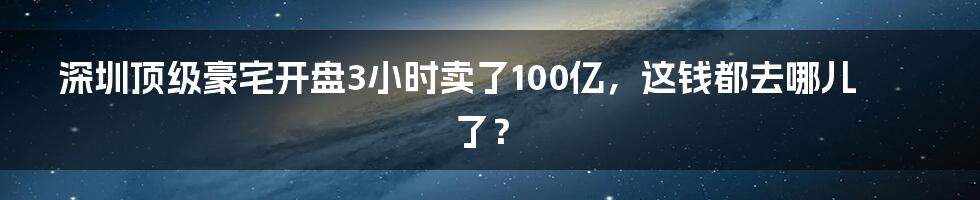 深圳顶级豪宅开盘3小时卖了100亿，这钱都去哪儿了？