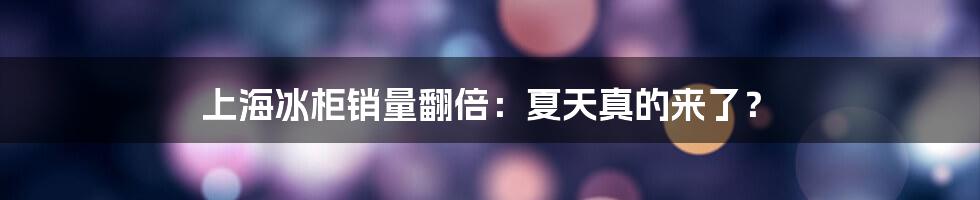 上海冰柜销量翻倍：夏天真的来了？