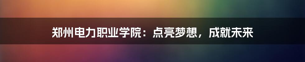 郑州电力职业学院：点亮梦想，成就未来