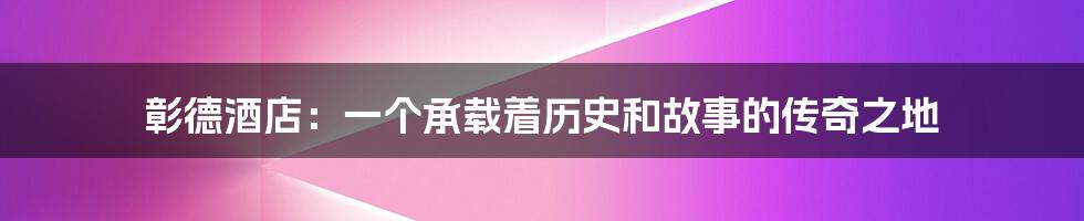 彰德酒店：一个承载着历史和故事的传奇之地