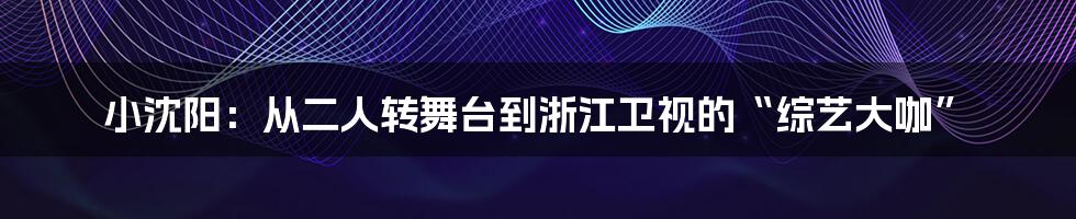 小沈阳：从二人转舞台到浙江卫视的“综艺大咖”