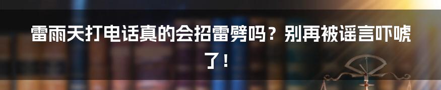 雷雨天打电话真的会招雷劈吗？别再被谣言吓唬了！