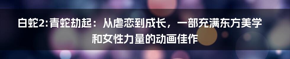 白蛇2:青蛇劫起：从虐恋到成长，一部充满东方美学和女性力量的动画佳作