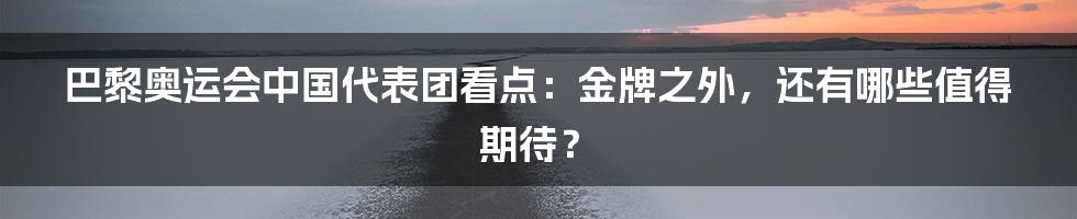 巴黎奥运会中国代表团看点：金牌之外，还有哪些值得期待？