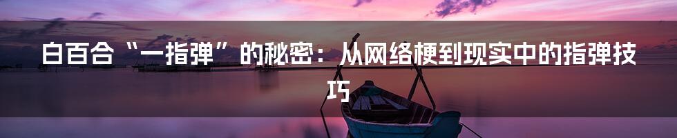 白百合“一指弹”的秘密：从网络梗到现实中的指弹技巧