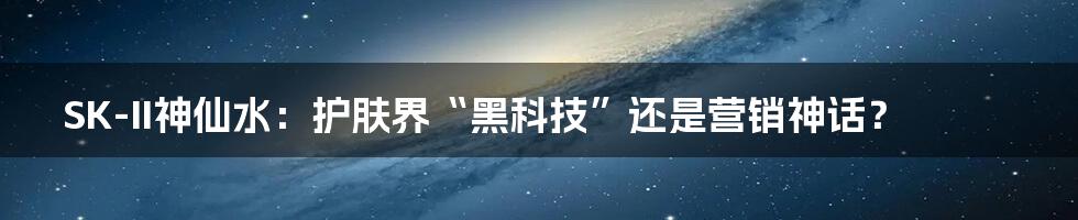 SK-II神仙水：护肤界“黑科技”还是营销神话？