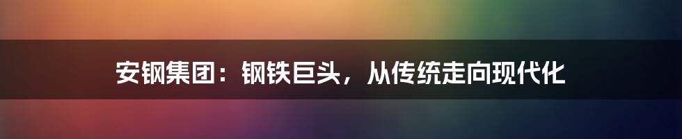 安钢集团：钢铁巨头，从传统走向现代化