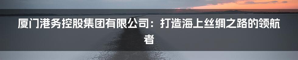 厦门港务控股集团有限公司：打造海上丝绸之路的领航者