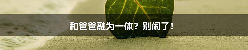 和爸爸融为一体？别闹了！