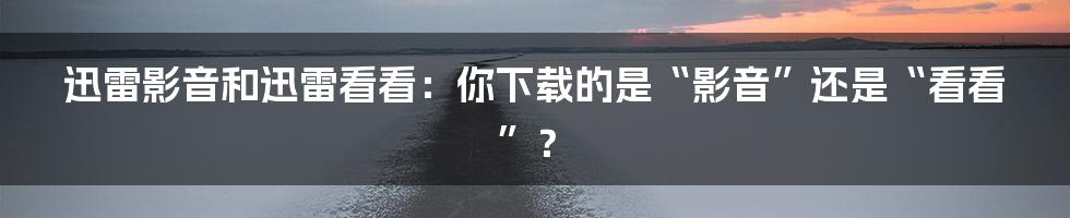 迅雷影音和迅雷看看：你下载的是“影音”还是“看看”？