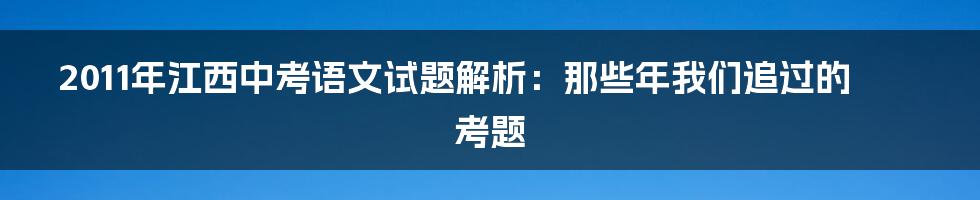 2011年江西中考语文试题解析：那些年我们追过的考题