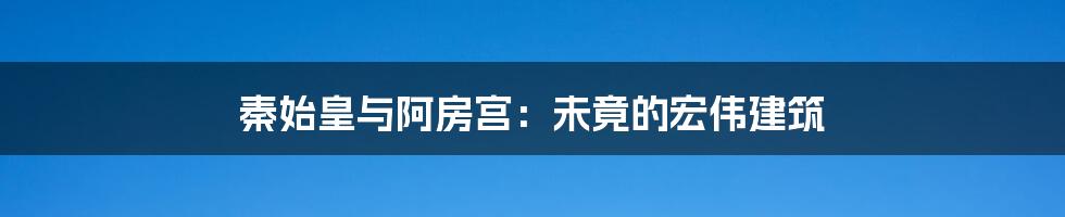 秦始皇与阿房宫：未竟的宏伟建筑