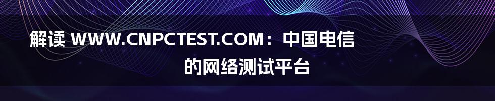 解读 WWW.CNPCTEST.COM：中国电信的网络测试平台