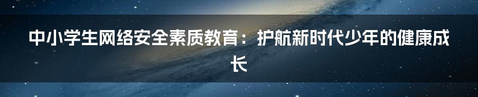 中小学生网络安全素质教育：护航新时代少年的健康成长