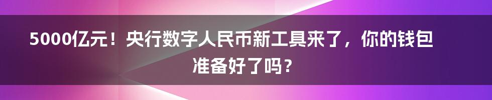 5000亿元！央行数字人民币新工具来了，你的钱包准备好了吗？