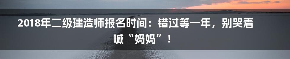 2018年二级建造师报名时间：错过等一年，别哭着喊“妈妈”！