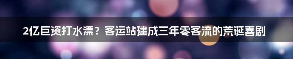 2亿巨资打水漂？客运站建成三年零客流的荒诞喜剧