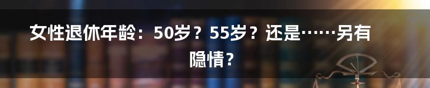 女性退休年龄：50岁？55岁？还是……另有隐情？