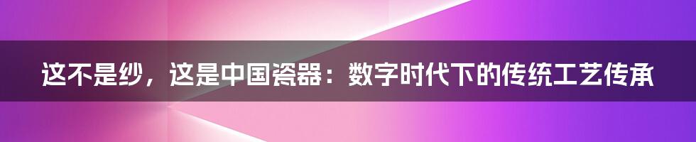 这不是纱，这是中国瓷器：数字时代下的传统工艺传承