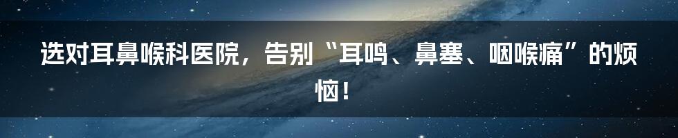 选对耳鼻喉科医院，告别“耳鸣、鼻塞、咽喉痛”的烦恼！