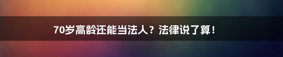 70岁高龄还能当法人？法律说了算！