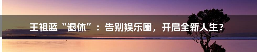 王祖蓝“退休”：告别娱乐圈，开启全新人生？