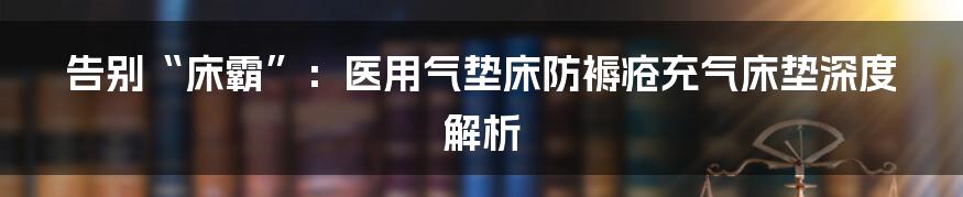 告别“床霸”：医用气垫床防褥疮充气床垫深度解析