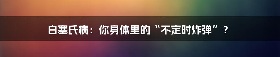 白塞氏病：你身体里的“不定时炸弹”？