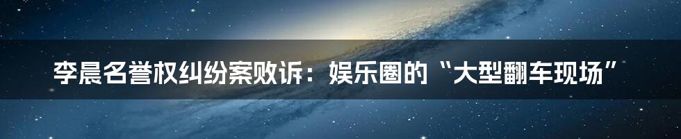 李晨名誉权纠纷案败诉：娱乐圈的“大型翻车现场”