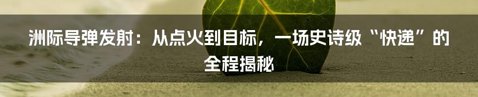 洲际导弹发射：从点火到目标，一场史诗级“快递”的全程揭秘