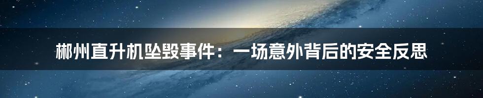 郴州直升机坠毁事件：一场意外背后的安全反思