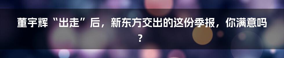 董宇辉“出走”后，新东方交出的这份季报，你满意吗？