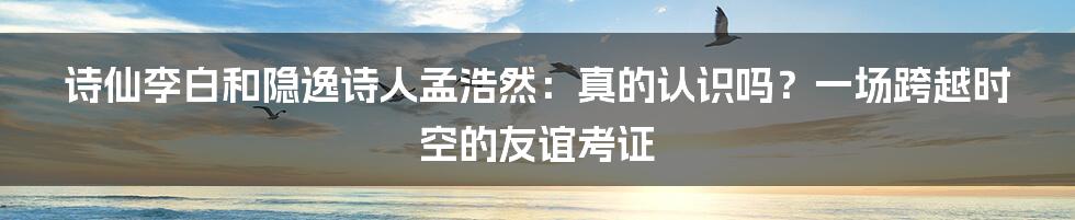 诗仙李白和隐逸诗人孟浩然：真的认识吗？一场跨越时空的友谊考证